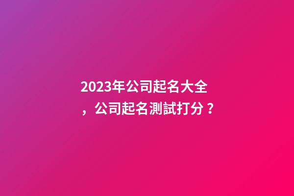 2023年公司起名大全，公司起名測試打分？